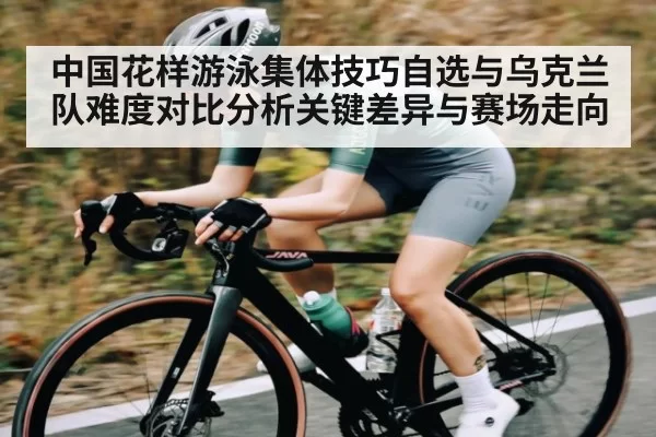 中国花样游泳集体技巧自选与乌克兰队难度对比分析关键差异与赛场走向